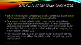 SUSUNAN ATOM SEMIKONDUKTOR
Ahmad Haidaroh - STIKOM Artha Buana
8
• Bahan semikonduktor yang banyak dikenal contohnya adalah Silicon
(Si), Germanium (Ge) dan Galium Arsenida (GaAs).
• Germanium dahulu adalah bahan satu-satunya yang dikenal
untuk membuat komponen semikonduktor. Namun belakangan,
silikon menjadi popular setelah ditemukan cara mengekstrak bahan
ini dari alam. Silikon merupakan bahan terbanyak ke dua yang ada
dibumi setelah oksigen (O2).
• Pasir, kaca dan batu-batuan lain adalah bahan alam yang banyak
mengandung unsur silikon. Dapatkah anda menghitung jumlah
pasir dipantai.
 