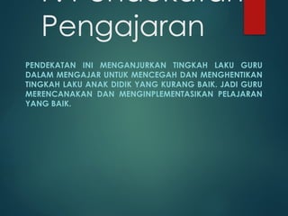 F. Pendekatan
Pengajaran
PENDEKATAN INI MENGANJURKAN TINGKAH LAKU GURU
DALAM MENGAJAR UNTUK MENCEGAH DAN MENGHENTIKAN
TINGKAH LAKU ANAK DIDIK YANG KURANG BAIK. JADI GURU
MERENCANAKAN DAN MENGINPLEMENTASIKAN PELAJARAN
YANG BAIK.
 