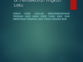 G. Pendekatan Tingkah
Laku
PERAN GURU ADALAH MENGEMBANGKAN
TINGKAH LAKU ANAK DIDIK YANG BAIK, DAN
MENCEGAH TINGKAH LAKU YANG KURANG BAIK
 