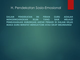 H. Pendekatan Sosio-Emosional
DALAM PENDEKATAN INI PERAN GURU ADALAH
MENGEMGANGKAN IKLIM YANG BAIK MELALUI
PEMELIHARAAN HUBUNGAN ANTAR PRIBADI DI DALAM KELAS
MAKA GURU BERSIFAT MENGAYOMI ATAU SIKAP MELINDUNGI
 