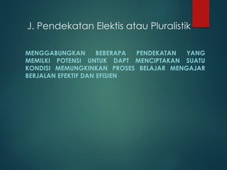 J. Pendekatan Elektis atau Pluralistik
MENGGABUNGKAN BEBERAPA PENDEKATAN YANG
MEMILKI POTENSI UNTUK DAPT MENCIPTAKAN SUATU
KONDISI MEMUNGKINKAN PROSES BELAJAR MENGAJAR
BERJALAN EFEKTIF DAN EFISIEN
 