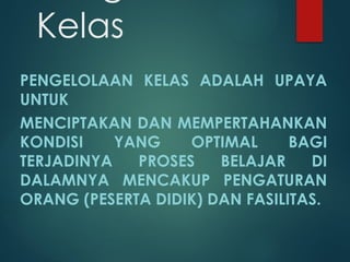 Kelas
PENGELOLAAN KELAS ADALAH UPAYA
UNTUK
MENCIPTAKAN DAN MEMPERTAHANKAN
KONDISI YANG OPTIMAL BAGI
TERJADINYA PROSES BELAJAR DI
DALAMNYA MENCAKUP PENGATURAN
ORANG (PESERTA DIDIK) DAN FASILITAS.
 