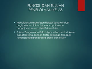 FUNGSI DAN TUJUAN
PENELOLAAN KELAS
 Menciptakan lingkungan belajar yang kondusif
bagi peserta didik untuk mencapai tujuan
pengajaran secara efektif dan efisien
 Tujuan Pengelolaan Kelas: Agar setiap anak di kelas
dapat bekerja dengan tertib, sehingga tercapai
tujuan pengajaran secara efektif dan efisien
 