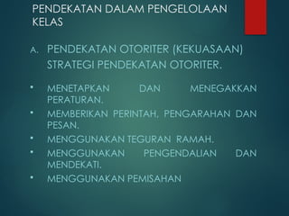 PENDEKATAN DALAM PENGELOLAAN
KELAS
A. PENDEKATAN OTORITER (KEKUASAAN)
STRATEGI PENDEKATAN OTORITER.
 MENETAPKAN DAN MENEGAKKAN
PERATURAN.
 MEMBERIKAN PERINTAH, PENGARAHAN DAN
PESAN.
 MENGGUNAKAN TEGURAN RAMAH.
 MENGGUNAKAN PENGENDALIAN DAN
MENDEKATI.
 MENGGUNAKAN PEMISAHAN
 