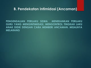 B. Pendekatan Intimidasi (Ancaman)
PENGENDALIAN PERILAKU SISWA MENEKANKAN PERILAKU
GURU YANG MENGINTIMIDASI, MENGONTROL TINGKAH LAKU
ANAK DIDIK DENGAN CARA MEMBERI ANCAMAN. MISALNYA
MELARANG
 