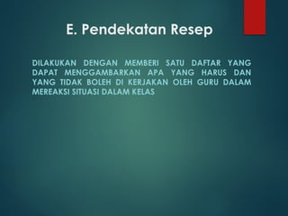 E. Pendekatan Resep
DILAKUKAN DENGAN MEMBERI SATU DAFTAR YANG
DAPAT MENGGAMBARKAN APA YANG HARUS DAN
YANG TIDAK BOLEH DI KERJAKAN OLEH GURU DALAM
MEREAKSI SITUASI DALAM KELAS
 