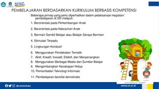  PEMBELAJARAN BERDASARKAN KURIKULUM BERBASIS KOMPETENSI
Beberapa prinsip yang perlu diperhatikan dalam pelaksanaan kegiatan/
pembelajaran di SD meliputi:
1. Berorientasi pada Perkembangan Anak
2. Berorientasi pada Kebutuhan Anak
3. Bermain Sambil Belajar atau Belajar Seraya Bermain
4. Stimulasi Terpadu
5. Lingkungan Kondusif
6. Menggunakan Pendekatan Tematik
7. Aktif, Kreatif, Inovatif, Efektif, dan Menyenangkan
8. Menggunakan Berbagai Media dan Sumber Belajar
9. Mengembangkan Kecakapan Hidup
10. Pemanfaatan Teknologi Informasi
11. Pembelajaran bersifat demokratis
 
