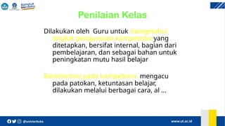 Penilaian Kelas
Dilakukan oleh Guru untuk mengetahui
tingkat penguasaan kompetensi yang
ditetapkan, bersifat internal, bagian dari
pembelajaran, dan sebagai bahan untuk
peningkatan mutu hasil belajar
Berorientasi pada kompetensi, mengacu
pada patokan, ketuntasan belajar,
dilakukan melalui berbagai cara, al …
 