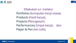 Dilakukan a.l. melalui:
Portfolios (kumpulan kerja siswa),
Products (Hasil karya),
Projects (Penugasan),
Performances (Unjuk kerja), dan
Paper & Pen (tes tulis)
 