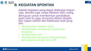 B. KEGIATAN SPONTAN
Adalah kegiatan yang dapat dilakukan kapan
saja, dimana saja, tanpa dibatasi oleh ruang.
Bertujuan untuk memberikan pendidikan
pada saat itu juga, terutama dalam disiplin
dan sopan santun dan kebiasaan baik yang
lain.
• Membiasakan memberi salam
• Membiasakan membuang sampah pada
tempatnya
• Membiasakan antri
• Membiasakan mengatasi silang pendapat
(pertengkaran) dengan benar Dll
 