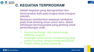 C. KEGIATAN TERPROGRAM
Adalah kegiatan yang diprogramkan dan
direncanakan baik pada tingkat kelas maupun
sekolah.
Bertujuan memberikan wawasan tambahan
pada anak tentang unsur-unsur baru dalam
kehidupan bermasyarakat yang penting untuk
perkembangan anak.
• Seminar/workshop: aids, hemat energi,
HAM/hak anak,dll.
• Kunjungan: panti asuhan, tempat/orang yang
terkena musibah, tempat-tempat penting dll.
• Proyek: lomba, pentas, bazaar dll.
 