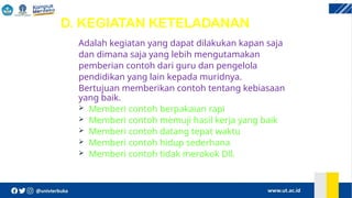 D. KEGIATAN KETELADANAN
Adalah kegiatan yang dapat dilakukan kapan saja
dan dimana saja yang lebih mengutamakan
pemberian contoh dari guru dan pengelola
pendidikan yang lain kepada muridnya.
Bertujuan memberikan contoh tentang kebiasaan
yang baik.
 Memberi contoh berpakaian rapi
 Memberi contoh memuji hasil kerja yang baik
 Memberi contoh datang tepat waktu
 Memberi contoh hidup sederhana
 Memberi contoh tidak merokok Dll.
 