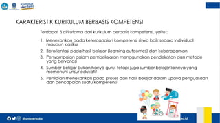  KARAKTERISTIK KURIKULUM BERBASIS KOMPETENSI
Terdapat 5 ciri utama dari kurikulum berbasis kompetensi, yaitu :
1. Menekankan pada ketercapaian kompetensi siswa baik secara individual
maupun klasikal
2. Berorientasi pada hasil belajar (learning outcomes) dan keberagaman
3. Penyampaian dalam pembelajaran menggunakan pendekatan dan metode
yang bervariasi
4. Sumber belajar bukan hanya guru, tetapi juga sumber belajar lainnya yang
memenuhi unsur edukatif
5. Penilaian menekankan pada proses dan hasil belajar dalam upaya penguasaan
dan pencapaian suatu kompetensi
 