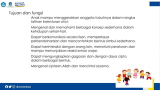  Tujuan dan fungsi
 Anak mampu menggerakkan anggota tubuhnya dalam rangka
latihan kelenturan otot.
 Mengenal dan memahami berbagai konsep sederhana dalam
kehidupan sehari-hari.
 Dapat berkomunikasi secara lisan, memperkaya
perbendaharaan dan mencontohkan bentuk simbul sederhana.
 Dapat berinteraksi dengan orang lain, mematuhi peraturan dan
mampu menunjukkan reaksi emosi wajar.
 Dapat mengungkapkan gagasan dan dengan daya cipta
dalam berbagai bentuk.
 Mengenal ciptaan Allah dan mencintai sesama.
 