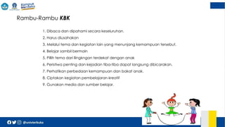  Rambu-Rambu KBK
1. Dibaca dan dipahami secara keseluruhan.
2. Harus diusahakan
3. Melalui tema dan kegiatan lain yang menunjang kemampuan tersebut.
4. Belajar sambil bermain
5. Pillih tema dari llingkngan terdekat dengan anak
6. Peristiwa penting dan kejadian tiba-tiba dapat langsung dibicarakan.
7. Perhatikan perbedaan kemampuan dan bakat anak.
8. Ciptakan kegiatan pembelajaran kreatif
9. Gunakan media dan sumber belajar.
 