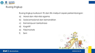  Ruang lingkup
Ruang lingkup kurikulum TK dan RA meliputi aspek perkembangan:
a) Moral dan nilai-nilai agama
b) Sosiol,emosional dan kemandirian
c) Kemampuan berbahasa
d) Kognitif
e) Fisik/motorik
f) Seni
 