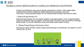  PEMBELAJARAN BERDASARKAN KURIKULUM BERBASIS KOMPETENSI
Program pembelajaran yang sesuai dengan pengalaman mereka, maka aspek-aspek
perkembangan tersebut dipadukan dalam bidang pengembangan yang utuh
mencakup : bidang pengembangan diri dan bidang pengembangan kemampuan dasar.
1. Bidang Pengembangan Diri
Bidang pengembangan diri merupakan kegiatan yang dipersiapkan untuk mengembangkan
aspek (a) moral dan nilai-nilai agama; serta (b) sosial, emosional, dan kemandirian sehingga
peserta didik TK memiliki kebiasaan yang positif pada aspek-aspek tersebut.
2. Bidang Pengembangan Kemampuan Dasar
kemampuan dasar tersebut meliputi aspek perkembangan (a) berbahasa; (b) kognitif; (c) fisik /
motorik; dan (d) seni.
 