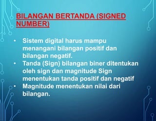 • Sistem digital harus mampu
menangani bilangan positif dan
bilangan negatif.
• Tanda (Sign) bilangan biner ditentukan
oleh sign dan magnitude Sign
menentukan tanda positif dan negatif
• Magnitude menentukan nilai dari
bilangan.
BILANGAN BERTANDA (SIGNED
NUMBER)
 