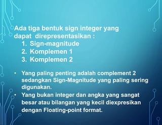 Ada tiga bentuk sign integer yang
dapat direpresentasikan :
1. Sign-magnitude
2. Komplemen 1
3. Komplemen 2
• Yang paling penting adalah complement 2
sedangkan Sign-Magnitude yang paling sering
digunakan.
• Yang bukan integer dan angka yang sangat
besar atau bilangan yang kecil diexpresikan
dengan Floating-point format.
 