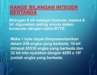 Bilangan 8 bit sebagai ilustrasi, karena 8
bit digunakan paling umum dalam
komputer dengan nama BYTE.
Maka 1 byte dapat direpresentasikan
dalam 256 angka yang berbeda, 16 bit
didapat 65536 angka yang berbeda dan
32 bit kita nyatakan dengan 4295 x 109
jumlah angka yang berbeda.
RANGE BILANGAN INTEGER
BERTANDA
 