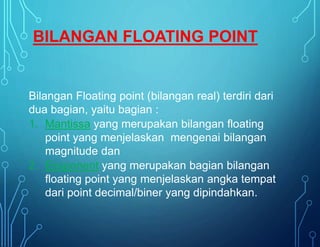 Bilangan Floating point (bilangan real) terdiri dari
dua bagian, yaitu bagian :
1. Mantissa yang merupakan bilangan floating
point yang menjelaskan mengenai bilangan
magnitude dan
2. Eksponent yang merupakan bagian bilangan
floating point yang menjelaskan angka tempat
dari point decimal/biner yang dipindahkan.
BILANGAN FLOATING POINT
 