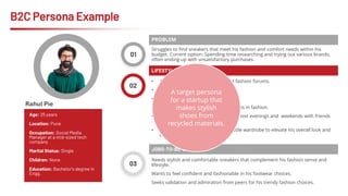 B2C Persona Example
01
Struggles to find sneakers that meet his fashion and comfort needs within his
budget. Current option: Spending time researching and trying out various brands,
often ending up with unsatisfactory purchases.
PROBLEM
Age: 25 years
Location: Pune
Occupation: Social Media
Manager at a mid-sized tech
company
Marital Status: Single
Children: None
Education: Bachelor's degree in
Engg.
02
03
• Active presence on Instagram and fashion forums.
• Tech-savvy individual
• Values convenience and efficiency.
• Enjoys exploring new trends and styles in fashion.
• Has a very active social life, spends most evenings and weekends with friends
in the city hot-spots
• Aspires to build a stylish and versatile wardrobe to elevate his overall look and
confidence.
LIFESTYLE / ASPIRATIONS
Needs stylish and comfortable sneakers that complement his fashion sense and
lifestyle.
Wants to feel confident and fashionable in his footwear choices.
Seeks validation and admiration from peers for his trendy fashion choices.
JOBS-TO-BE-DONE
A target persona
for a startup that
makes stylish
shoes from
recycled materials.
Rahul Pie
 