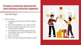 Create a customer persona for
your primary customer segment.
• Use Chart Paper
• Must include:
1. A drawing of the persona (NOT a digital
image!)
2. Some demographics, e.g., age, location
3. Some lifestyle information, e.g., social
media usage, hobbies
4. For B-B/B-G only: some organizational
information, e.g., type of company, role
in the company
5. Jobs to be done
6. How are they solving the problem today?
 