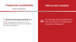 ! MANDATORY COURSEWORK PREP for NEXT SESSION
POST SESSION
Go through the Introduction of
the next session “Understand
Customer Validation”
1. Venture journey activity 2.1
TEAM - Revise your Customer Persona
based on feedback received and complete
the Venture Activity 2.2
 