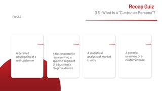 Q 3 -What is a "Customer Persona"?
Recap Quiz
A detailed
description of a
real customer
A fictional profile
representing a
specific segment
of a business's
target audience
A statistical
analysis of market
trends
A generic
overview of a
customer base
For 2.3
 