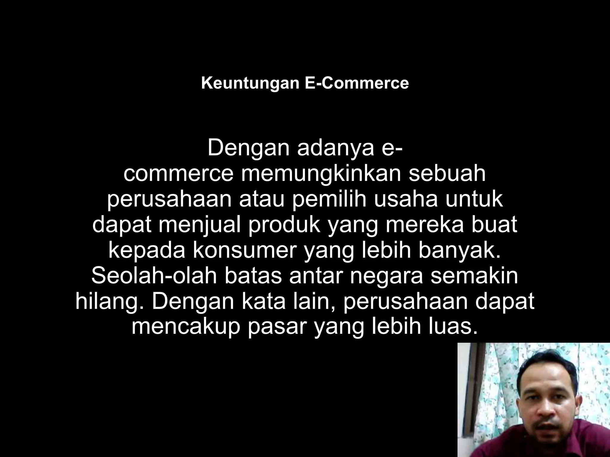 Management Information Systems
Dengan adanya e-
commerce memungkinkan sebuah
perusahaan atau pemilih usaha untuk
dapat menjual produk yang mereka buat
kepada konsumer yang lebih banyak.
Seolah-olah batas antar negara semakin
hilang. Dengan kata lain, perusahaan dapat
mencakup pasar yang lebih luas.
Keuntungan E-Commerce
 