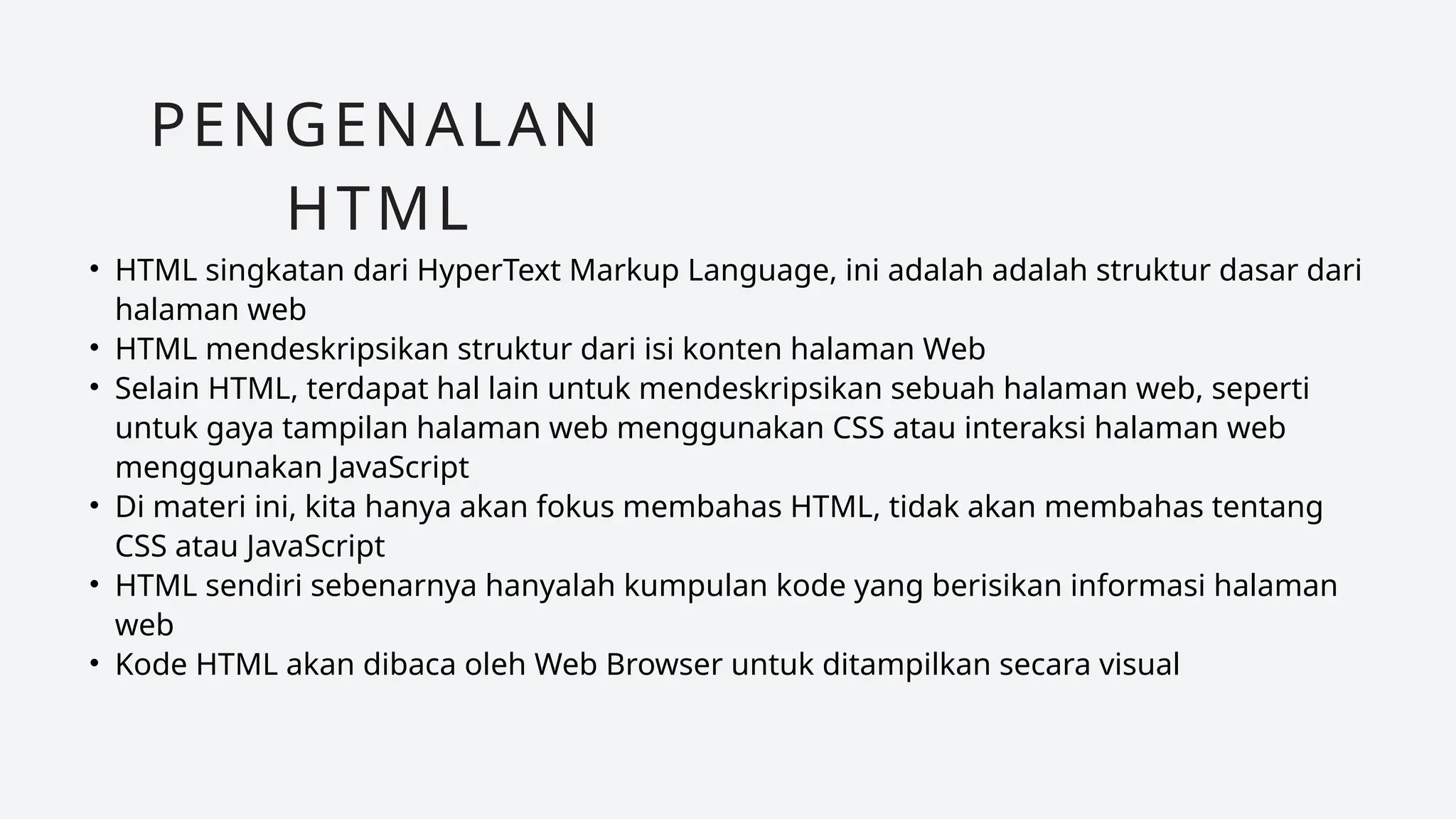 • HTML singkatan dari HyperText Markup Language, ini adalah adalah struktur dasar dari
halaman web
• HTML mendeskripsikan struktur dari isi konten halaman Web
• Selain HTML, terdapat hal lain untuk mendeskripsikan sebuah halaman web, seperti
untuk gaya tampilan halaman web menggunakan CSS atau interaksi halaman web
menggunakan JavaScript
• Di materi ini, kita hanya akan fokus membahas HTML, tidak akan membahas tentang
CSS atau JavaScript
• HTML sendiri sebenarnya hanyalah kumpulan kode yang berisikan informasi halaman
web
• Kode HTML akan dibaca oleh Web Browser untuk ditampilkan secara visual
PENGENALAN
HTML
 