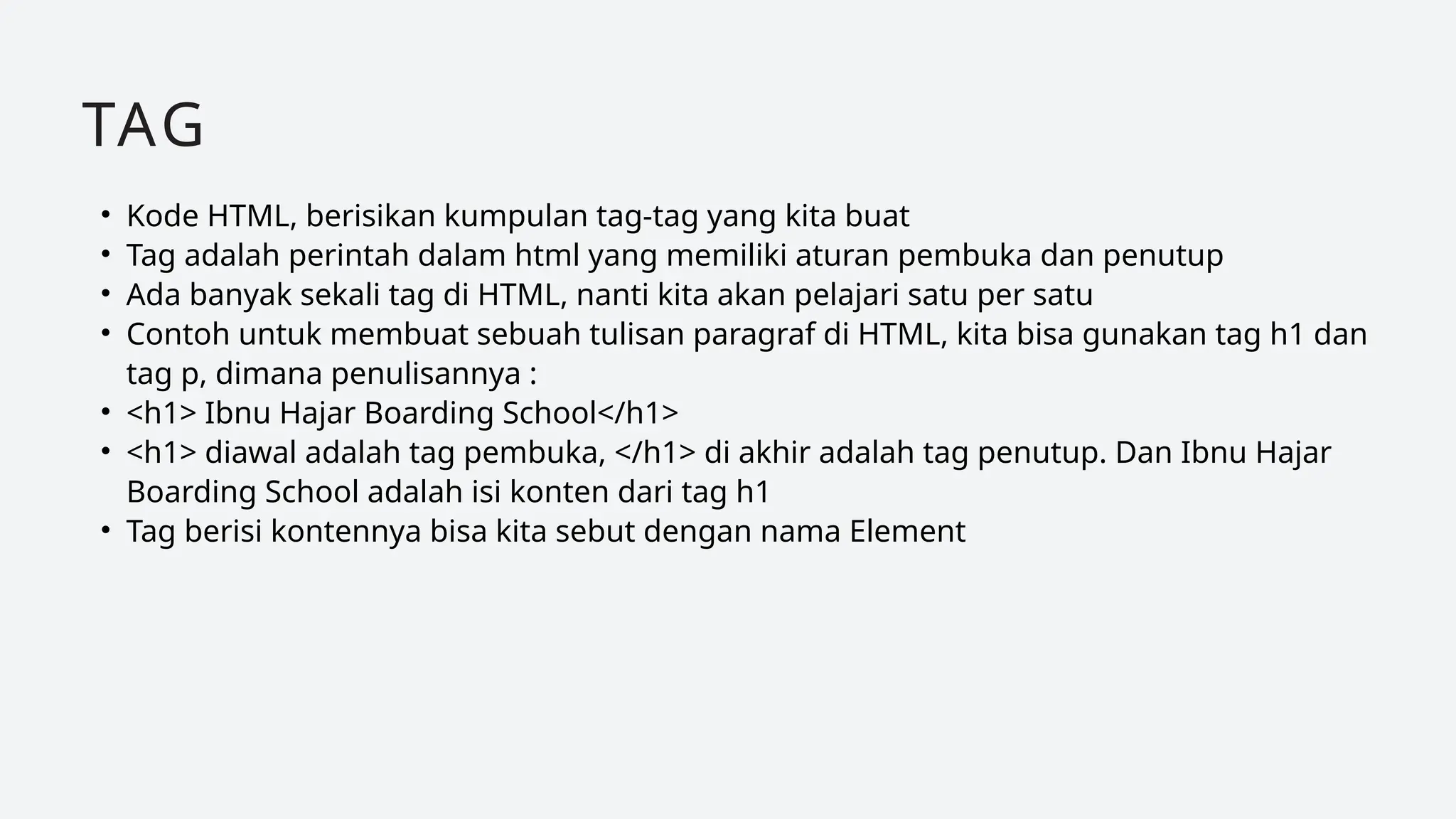 • Kode HTML, berisikan kumpulan tag-tag yang kita buat
• Tag adalah perintah dalam html yang memiliki aturan pembuka dan penutup
• Ada banyak sekali tag di HTML, nanti kita akan pelajari satu per satu
• Contoh untuk membuat sebuah tulisan paragraf di HTML, kita bisa gunakan tag h1 dan
tag p, dimana penulisannya :
• <h1> Ibnu Hajar Boarding School</h1>
• <h1> diawal adalah tag pembuka, </h1> di akhir adalah tag penutup. Dan Ibnu Hajar
Boarding School adalah isi konten dari tag h1
• Tag berisi kontennya bisa kita sebut dengan nama Element
TAG
 