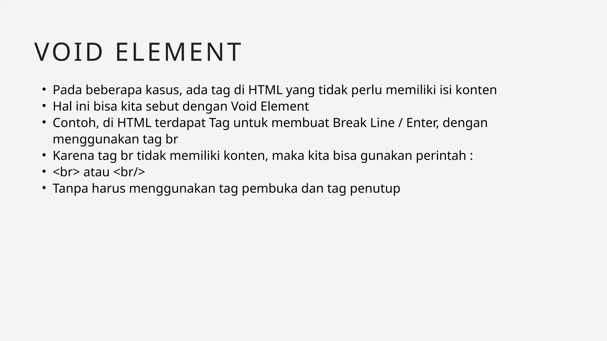 • Pada beberapa kasus, ada tag di HTML yang tidak perlu memiliki isi konten
• Hal ini bisa kita sebut dengan Void Element
• Contoh, di HTML terdapat Tag untuk membuat Break Line / Enter, dengan
menggunakan tag br
• Karena tag br tidak memiliki konten, maka kita bisa gunakan perintah :
• <br> atau <br/>
• Tanpa harus menggunakan tag pembuka dan tag penutup
VOID ELEMENT
 