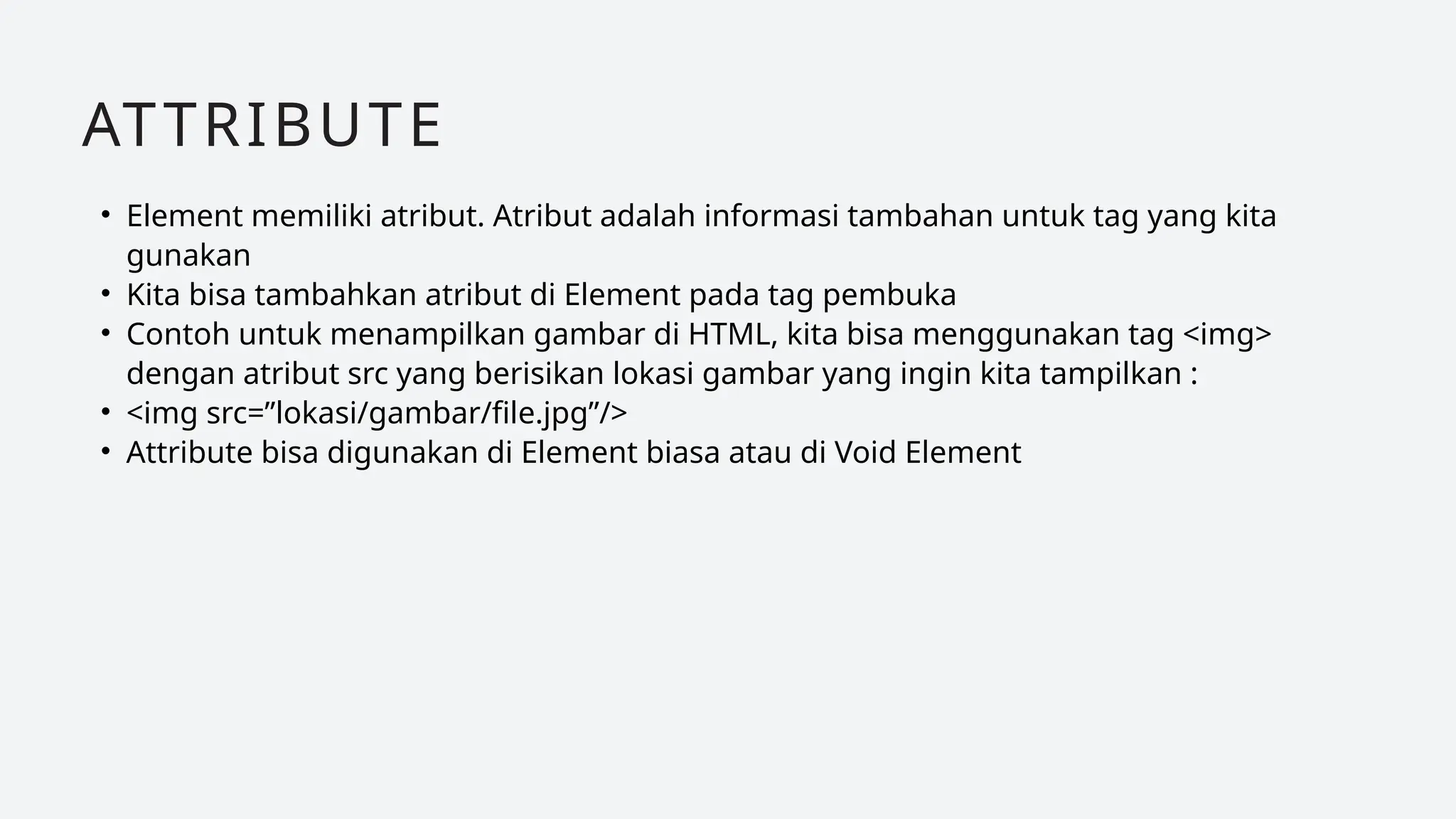 • Element memiliki atribut. Atribut adalah informasi tambahan untuk tag yang kita
gunakan
• Kita bisa tambahkan atribut di Element pada tag pembuka
• Contoh untuk menampilkan gambar di HTML, kita bisa menggunakan tag <img>
dengan atribut src yang berisikan lokasi gambar yang ingin kita tampilkan :
• <img src=”lokasi/gambar/file.jpg”/>
• Attribute bisa digunakan di Element biasa atau di Void Element
ATTRIBUTE
 