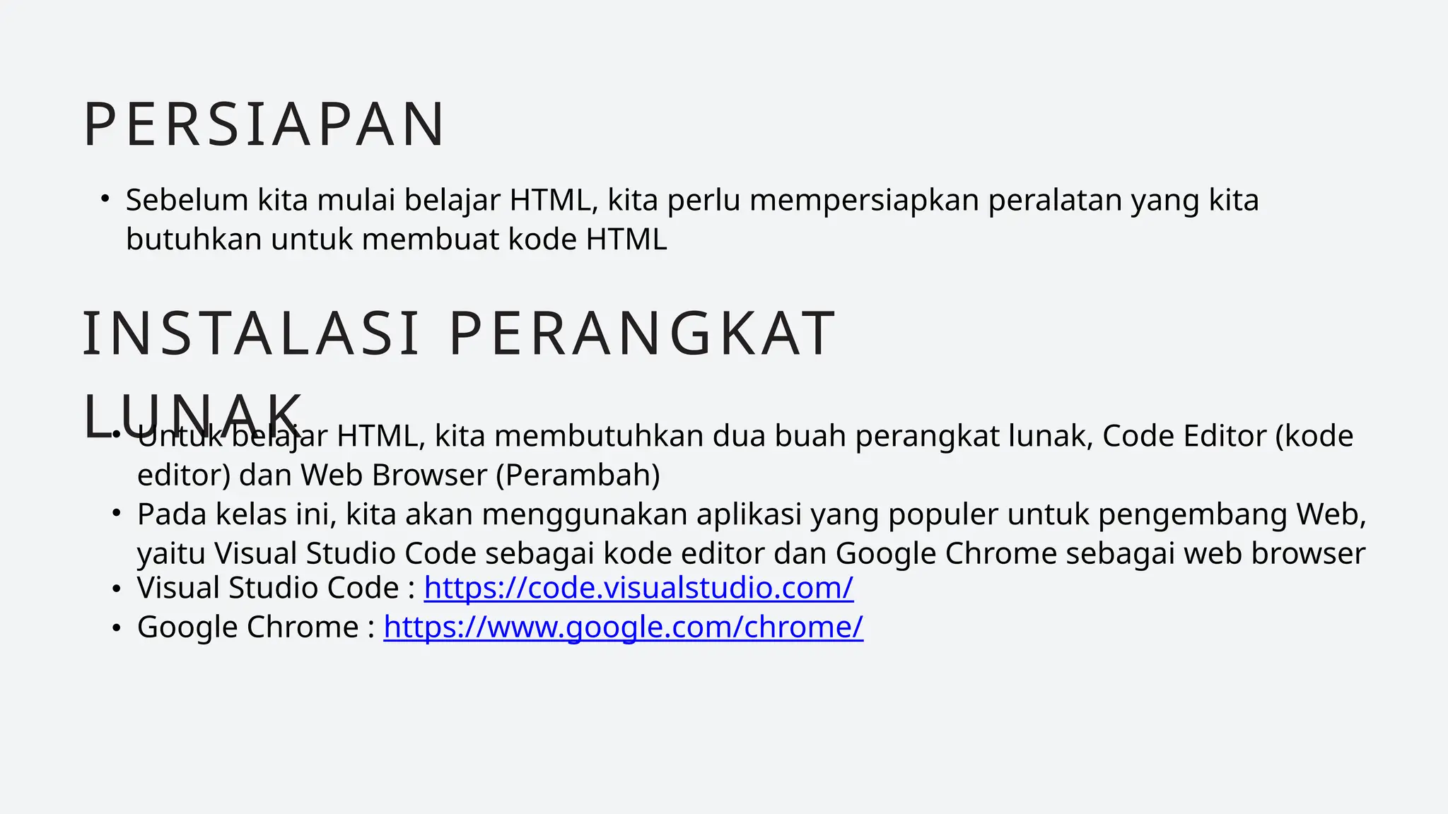 • Sebelum kita mulai belajar HTML, kita perlu mempersiapkan peralatan yang kita
butuhkan untuk membuat kode HTML
PERSIAPAN
INSTALASI PERANGKAT
LUNAK
• Untuk belajar HTML, kita membutuhkan dua buah perangkat lunak, Code Editor (kode
editor) dan Web Browser (Perambah)
• Pada kelas ini, kita akan menggunakan aplikasi yang populer untuk pengembang Web,
yaitu Visual Studio Code sebagai kode editor dan Google Chrome sebagai web browser
• Visual Studio Code : https://code.visualstudio.com/
• Google Chrome : https://www.google.com/chrome/
 