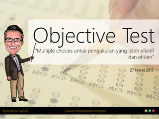 Taufik Ikhsan Slamet Evaluasi Pembelajaran Komputer
Objective Test“Multiple choices untuk pengukuran yang lebih efektif
dan efisien”
27 Maret 2015
 