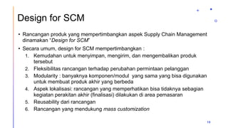 Design for SCM
• Rancangan produk yang mempertimbangkan aspek Supply Chain Management
dinamakan “Design for SCM”
• Secara umum, design for SCM mempertimbangkan :
1. Kemudahan untuk menyimpan, mengirim, dan mengembalikan produk
tersebut
2. Fleksibilitas rancangan terhadap perubahan permintaan pelanggan
3. Modularity : banyaknya komponen/modul yang sama yang bisa digunakan
untuk membuat produk akhir yang berbeda
4. Aspek lokalisasi: rancangan yang memperhatikan bisa tidaknya sebagian
kegiatan perakitan akhir (finalisasi) dilakukan di area pemasaran
5. Reusability dari rancangan
6. Rancangan yang mendukung mass customization
10
 