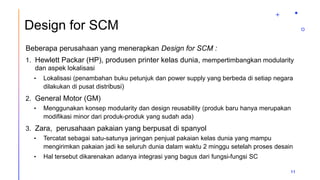 Design for SCM
Beberapa perusahaan yang menerapkan Design for SCM :
1. Hewlett Packar (HP), produsen printer kelas dunia, mempertimbangkan modularity
dan aspek lokalisasi
• Lokalisasi (penambahan buku petunjuk dan power supply yang berbeda di setiap negara
dilakukan di pusat distribusi)
2. General Motor (GM)
• Menggunakan konsep modularity dan design reusability (produk baru hanya merupakan
modifikasi minor dari produk-produk yang sudah ada)
3. Zara, perusahaan pakaian yang berpusat di spanyol
• Tercatat sebagai satu-satunya jaringan penjual pakaian kelas dunia yang mampu
mengirimkan pakaian jadi ke seluruh dunia dalam waktu 2 minggu setelah proses desain
• Hal tersebut dikarenakan adanya integrasi yang bagus dari fungsi-fungsi SC
11
 