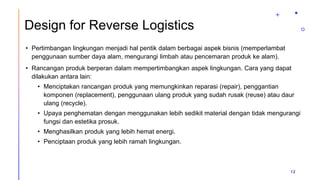Design for Reverse Logistics
• Pertimbangan lingkungan menjadi hal pentik dalam berbagai aspek bisnis (memperlambat
penggunaan sumber daya alam, mengurangi limbah atau pencemaran produk ke alam).
• Rancangan produk berperan dalam mempertimbangkan aspek lingkungan. Cara yang dapat
dilakukan antara lain:
• Menciptakan rancangan produk yang memungkinkan reparasi (repair), penggantian
komponen (replacement), penggunaan ulang produk yang sudah rusak (reuse) atau daur
ulang (recycle).
• Upaya penghematan dengan menggunakan lebih sedikit material dengan tidak mengurangi
fungsi dan estetika prosuk.
• Menghasilkan produk yang lebih hemat energi.
• Penciptaan produk yang lebih ramah lingkungan.
12
 