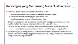 Rancangan yang Mendukung Mass Customization
• Tantangan dalam melakukan Mass Customizaion adalah :
• bagaimana perusahaan bisa menawarkan variasi produk yang banyak
• namun tidak menimbulkan biaya yang terlalu tinggi, serta
• tetap bisa merespon pesanan pelanggan secara cepat
• Dari sisi rancangan produk, perusahaan harus berfikir menggunakan rancangan yang
bersifat modular dan masing-masing modul memiliki sejumlah pilihan
• sehingga pada akhirnya tiap individu pelanggan bisa memperoleh produk akhir yang unik
• tanpa mengakibatkan perusahaan harus melipatkan jumlah komponen yang dibutuhkan
• Untuk menunjang kemampuan mass customization biasanya perusahaan membutuhkan
fasilitas untuk membantu pelanggan melakukan simulasi konfigurasi sebelum memutuskan
konfigurasi mana yang mau dibeli
13
 