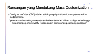 Rancangan yang Mendukung Mass Customization
• Configure to Order (CTO) adalah istilah yang dipakai untuk mempresentasikan
model dimana:
“perusahaan bisa dengan cepat memberikan tawaran pilihan konfigurasi sehingga
bisa memperpendek waktu respon dalam pemenuhan pesanan pelanggan “
14
 