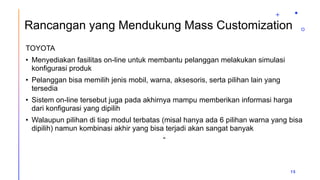 Rancangan yang Mendukung Mass Customization
TOYOTA
• Menyediakan fasilitas on-line untuk membantu pelanggan melakukan simulasi
konfigurasi produk
• Pelanggan bisa memilih jenis mobil, warna, aksesoris, serta pilihan lain yang
tersedia
• Sistem on-line tersebut juga pada akhirnya mampu memberikan informasi harga
dari konfigurasi yang dipilih
• Walaupun pilihan di tiap modul terbatas (misal hanya ada 6 pilihan warna yang bisa
dipilih) namun kombinasi akhir yang bisa terjadi akan sangat banyak
“
15
 