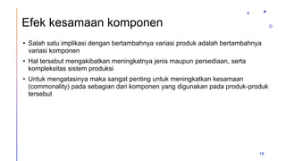Efek kesamaan komponen
• Salah satu implikasi dengan bertambahnya variasi produk adalah bertambahnya
variasi komponen
• Hal tersebut mengakibatkan meningkatnya jenis maupun persediaan, serta
kompleksitas sistem produksi
• Untuk mengatasinya maka sangat penting untuk meningkatkan kesamaan
(commonality) pada sebagian dari komponen yang digunakan pada produk-produk
tersebut
16
 