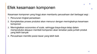 Efek kesamaan komponen
Kesamaan komponen yang tinggi akan membantu perusahaan dari berbagai segi :
1. Penurunan tingkat persediaan
2. Kompleksitas proses produksi akan menurun dengan meningkatnya kesamaan
komponen
3. Meningkatkan economies of scale, sehingga biaya-biaya tetap dalam
memproduksi ataupun membeli komponen akan tersebar pada jumlah produk
yang lebih banyak
4. Perusahaan memiliki posisi tawar yang lebih baik
17
 