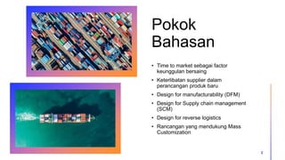 Pokok
Bahasan
• Time to market sebagai factor
keunggulan bersaing
• Keterlibatan supplier dalam
perancangan produk baru
• Design for manufacturability (DFM)
• Design for Supply chain management
(SCM)
• Design for reverse logistics
• Rancangan yang mendukung Mass
Customization
2
 