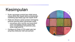 Kesimpulan
• Suatu rancangan produk baru tidak hanya
cukup dilihat dari aspek teknis produksi dan
marketing saja tetapi juga dari aspek SCM
• Pada era dimana variasi produk memegang
peranan penting dalam persaingan pasar
• perusahaan perlu memiliki cara yang efektif
untuk menciptakan banyak variasi tanpa
harus mengakibatkan kompleksitas yang
terlalu tinggi pada SC
• Configure to Order (CTO) salah satu hal
yang bisa dilakukan oleh perusahaan
22
 