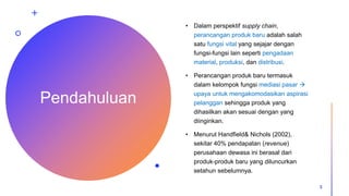 Pendahuluan
• Dalam perspektif supply chain,
perancangan produk baru adalah salah
satu fungsi vital yang sejajar dengan
fungsi-fungsi lain seperti pengadaan
material, produksi, dan distribusi.
• Perancangan produk baru termasuk
dalam kelompok fungsi mediasi pasar 
upaya untuk mengakomodasikan aspirasi
pelanggan sehingga produk yang
dihasilkan akan sesuai dengan yang
diinginkan.
• Menurut Handfield& Nichols (2002),
sekitar 40% pendapatan (revenue)
perusahaan dewasa ini berasal dari
produk-produk baru yang diluncurkan
setahun sebelumnya.
3
 