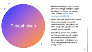 Pendahuluan
• Keinginan pelanggan yang beragam
dan semakin tinggi serta persaingan
yang ketat mendorong perusahaan
untuk semakin inovatif dalam
menciptakan produk baru.
• Selera konsumen yang dinamis disertai
kemampuan supply chain untuk
mengantisipasinya mengakibatkan
siklus hidup produk-produk inovatif
menjadi semakin pendek.
• Siklus hidup produk yang semakin
pendek membawa banyak implikasi
terhadap bagaimana perusahaan
bersaing di pasar serta bagaimana
harus mengelola aktivitas-aktivitas
supply chain.
4
 