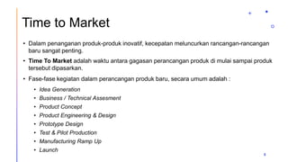 Time to Market
• Dalam penanganan produk-produk inovatif, kecepatan meluncurkan rancangan-rancangan
baru sangat penting.
• Time To Market adalah waktu antara gagasan perancangan produk di mulai sampai produk
tersebut dipasarkan.
• Fase-fase kegiatan dalam perancangan produk baru, secara umum adalah :
• Idea Generation
• Business / Technical Assesment
• Product Concept
• Product Engineering & Design
• Prototype Design
• Test & Pilot Production
• Manufacturing Ramp Up
• Launch
5
 
