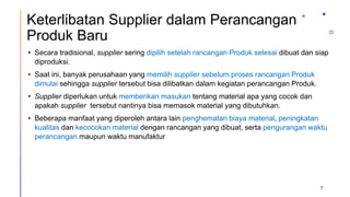 Keterlibatan Supplier dalam Perancangan
Produk Baru
• Secara tradisional, supplier sering dipilih setelah rancangan Produk selesai dibuat dan siap
diproduksi.
• Saat ini, banyak perusahaan yang memilih supplier sebelum proses rancangan Produk
dimulai sehingga supplier tersebut bisa dilibatkan dalam kegiatan perancangan Produk.
• Supplier diperlukan untuk memberikan masukan tentang material apa yang cocok dan
apakah supplier tersebut nantinya bisa memasok material yang dibutuhkan.
• Beberapa manfaat yang diperoleh antara lain penghematan biaya material, peningkatan
kualitas dan kecocokan material dengan rancangan yang dibuat, serta pengurangan waktu
perancangan maupun waktu manufaktur
7
 